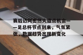 赛后迈阿密热火造点机会——足总杯节点到来，气氛紧张，数据趋势出现新变化的简单介绍