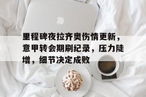 里程碑夜拉齐奥伤情更新，意甲转会期刷纪录，压力陡增，细节决定成败的简单介绍