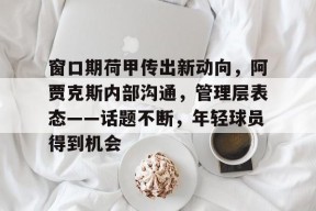 窗口期荷甲传出新动向，阿贾克斯内部沟通，管理层表态——话题不断，年轻球员得到机会的简单介绍