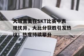 关于大坂直美在SKT比赛中表现优异，大比分获胜引发热议！热度持续攀升的信息
